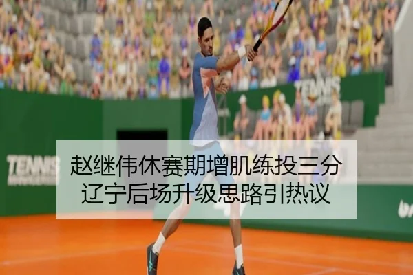 赵继伟休赛期增肌练投三分 辽宁后场升级思路引热议
