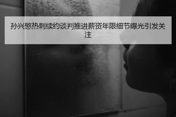 孙兴慜热刺续约谈判推进薪资年限细节曝光引发关注
